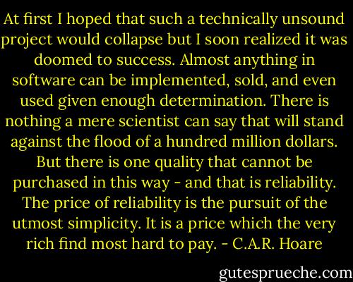 At first I hoped that such a technically unsound project would collapse but I soon realized it was doomed to success. Almost anything in software can be implemented, sold, and even used given enough determination. There is nothing a mere scientist can say that will stand against the flood of a hundred million dollars. But there is one quality that cannot be purchased in this way - and that is reliability. The price of reliability is the pursuit of the utmost simplicity. It is a price which the very rich find most hard to pay. - C.A.R. Hoare