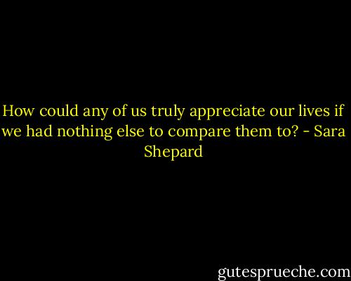 How could any of us truly appreciate our lives if we had nothing else to compare them to? - Sara Shepard