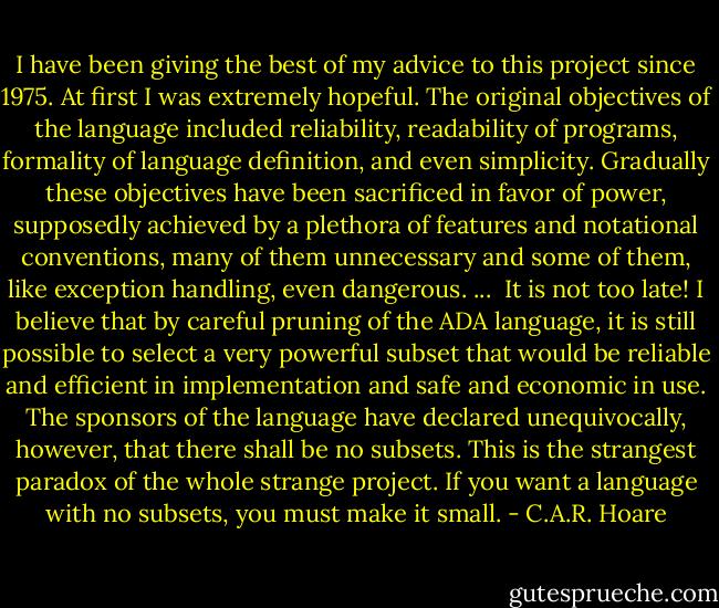 I have been giving the best of my advice to this project since 1975. At first I was extremely hopeful. The original objectives of the language included reliability, readability of programs, formality of language definition, and even simplicity. Gradually these objectives have been sacrificed in favor of power, supposedly achieved by a plethora of features and notational conventions, many of them unnecessary and some of them, like exception handling, even dangerous. ...<br /><br />It is not too late! I believe that by careful pruning of the ADA language, it is still possible to select a very powerful subset that would be reliable and efficient in implementation and safe and economic in use. The sponsors of the language have declared unequivocally, however, that there shall be no subsets. This is the strangest paradox of the whole strange project. If you want a language with no subsets, you must make it small. - C.A.R. Hoare