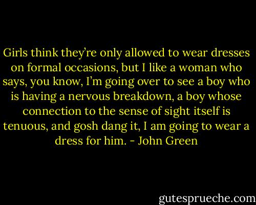 Girls think they’re only allowed to wear dresses on formal occasions, but I like a woman who says, you know, I’m going over to see a boy who is having a nervous breakdown, a boy whose connection to the sense of sight itself is tenuous, and gosh dang it, I am going to wear a dress for him. - John Green