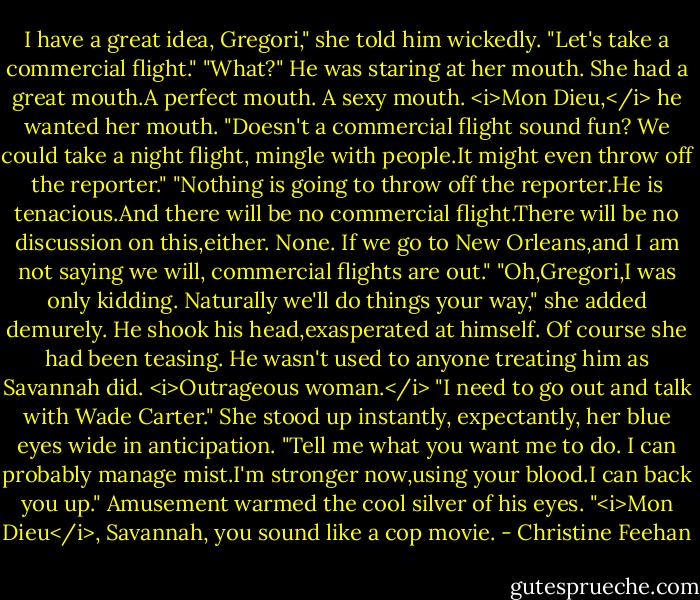 I have a great idea, Gregori," she told him wickedly. "Let's take a commercial flight."<br />"What?" He was staring at her mouth. She had a great mouth.A perfect mouth. A sexy mouth. <i>Mon Dieu,</i> he wanted her mouth.<br />"Doesn't a commercial flight sound fun? We could take a night flight, mingle with people.It might even throw off the reporter."<br />"Nothing is going to throw off the reporter.He is tenacious.And there will be no commercial flight.There will be no discussion on this,either. None. If we go to New Orleans,and I am not saying we will, commercial flights are out."<br />"Oh,Gregori,I was only kidding. Naturally we'll do things your way," she added demurely.<br />He shook his head,exasperated at himself. Of course she had been teasing. He wasn't used to anyone treating him as Savannah did. <i>Outrageous woman.</i> "I need to go out and talk with Wade Carter."<br />She stood up instantly, expectantly, her blue eyes wide in anticipation. "Tell me what you want me to do. I can probably manage mist.I'm stronger now,using your blood.I can back you up."<br />Amusement warmed the cool silver of his eyes. "<i>Mon Dieu</i>, Savannah, you sound like a cop movie. - Christine Feehan