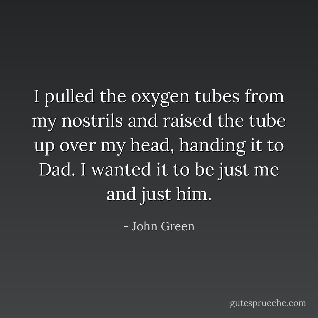 I pulled the oxygen tubes from my nostrils and raised the tube up over my head, handing it to Dad. I wanted it to be just me and just him. - John Green