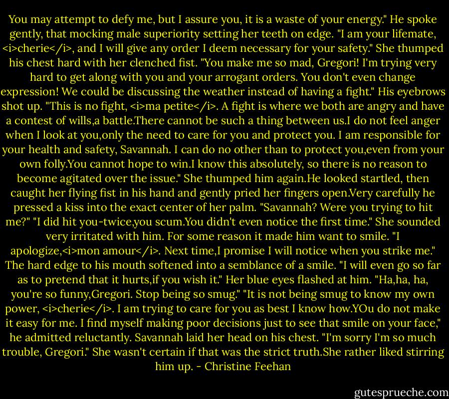 You may attempt to defy me, but I assure you, it is a waste of your energy." He spoke gently, that mocking male superiority setting her teeth on edge. "I am your lifemate, <i>cherie</i>, and I will give any order I deem necessary for your safety."<br />She thumped his chest hard with her clenched fist. "You make me so mad, Gregori! I'm trying very hard to get along with you and your arrogant orders. You don't even change expression! We could be discussing the weather instead of having a fight."<br />His eyebrows shot up. "This is no fight, <i>ma petite</i>. A fight is where we both are angry and have a contest of wills,a battle.There cannot be such a thing between us.I do not feel anger when I look at you,only the need to care for you and protect you. I am responsible for your health and safety, Savannah. I can do no other than to protect you,even from your own folly.You cannot hope to win.I know this absolutely, so there is no reason to become agitated over the issue."<br />She thumped him again.He looked startled, then caught her flying fist in his hand and gently pried her fingers open.Very carefully he pressed a kiss into the exact center of her palm. "Savannah? Were you trying to hit me?"<br />"I did hit you-twice,you scum.You didn't even notice the first time." She sounded very irritated with him.<br />For some reason it made him want to smile. "I apologize,<i>mon amour</i>. Next time,I promise I will notice when you strike me." The hard edge to his mouth softened into a semblance of a smile. "I will even go so far as to pretend that it hurts,if you wish it."<br />Her blue eyes flashed at him. "Ha,ha, ha, you're so funny,Gregori. Stop being so smug."<br />"It is not being smug to know my own power, <i>cherie</i>. I am trying to care for you as best I know how.YOu do not make it easy for me. I find myself making poor decisions just to see that smile on your face," he admitted reluctantly.<br />Savannah laid her head on his chest. "I'm sorry I'm so much trouble, Gregori." She wasn't certain if that was the strict truth.She rather liked stirring him up. - Christine Feehan