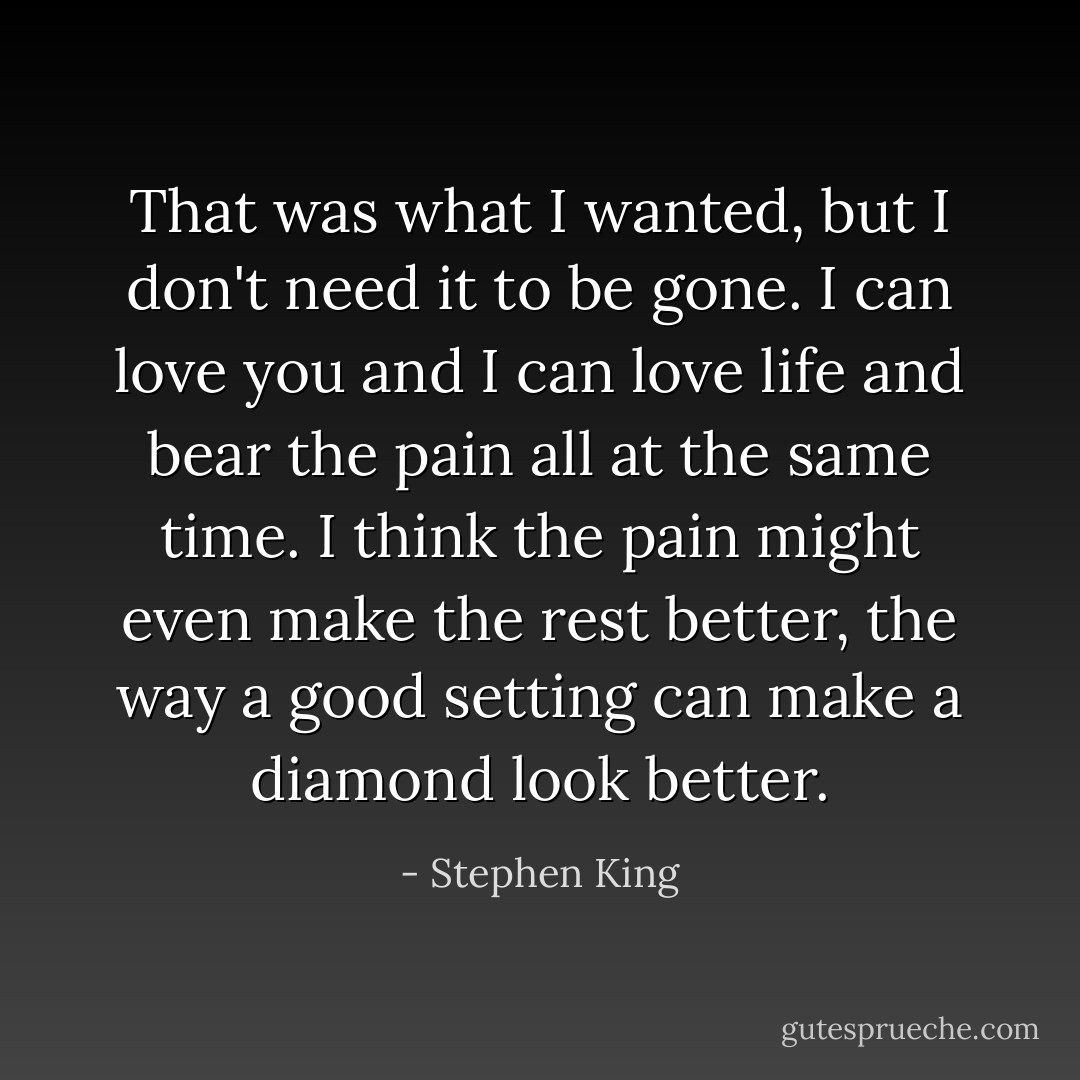 That was what I wanted, but I don't need it to be gone. I can love you and I can love life and bear the pain all at the same time. I think the pain might even make the rest better, the way a good setting can make a diamond look better. - Stephen King