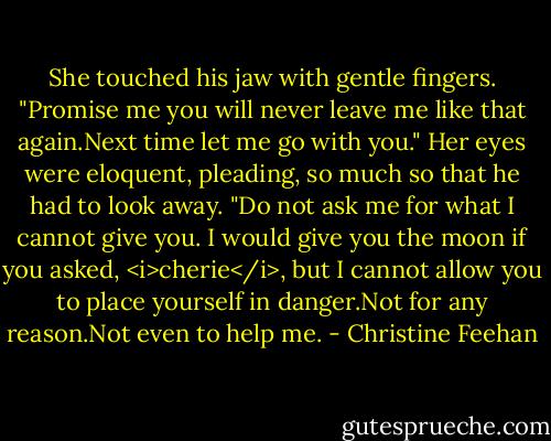 She touched his jaw with gentle fingers. "Promise me you will never leave me like that again.Next time let me go with you."<br />Her eyes were eloquent, pleading, so much so that he had to look away. "Do not ask me for what I cannot give you. I would give you the moon if you asked, <i>cherie</i>, but I cannot allow you to place yourself in danger.Not for any reason.Not even to help me. - Christine Feehan
