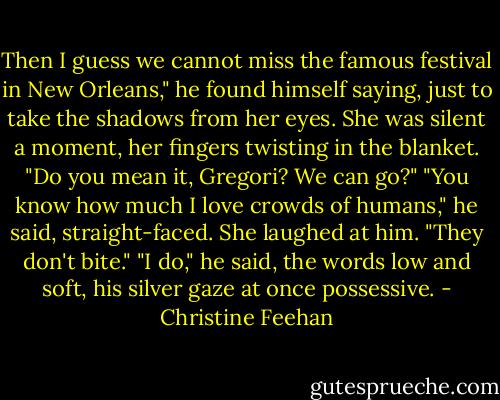 Then I guess we cannot miss the famous festival in New Orleans," he found himself saying, just to take the shadows from her eyes.<br />She was silent a moment, her fingers twisting in the blanket. "Do you mean it, Gregori? We can go?"<br />"You know how much I love crowds of humans," he said, straight-faced.<br />She laughed at him. "They don't bite."<br />"I do," he said, the words low and soft, his silver gaze at once possessive. - Christine Feehan