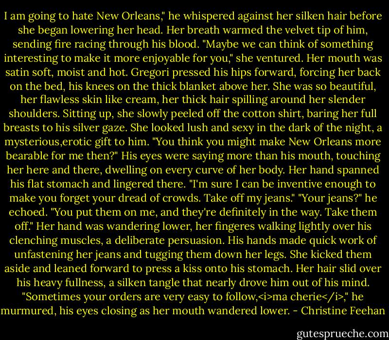 I am going to hate New Orleans," he whispered against her silken hair before she began lowering her head.<br />Her breath warmed the velvet tip of him, sending fire racing through his blood. "Maybe we can think of something interesting to make it more enjoyable for you," she ventured. Her mouth was satin soft, moist and hot.<br />Gregori pressed his hips forward, forcing her back on the bed, his knees on the thick blanket above her. She was so beautiful, her flawless skin like cream, her thick hair spilling around her slender shoulders. Sitting up, she slowly peeled off the cotton shirt, baring her full breasts to his silver gaze. She looked lush and sexy in the dark of the night, a mysterious,erotic gift to him.<br />"You think you might make New Orleans more bearable for me then?" His eyes were saying more than his mouth, touching her here and there, dwelling on every curve of her body.<br />Her hand spanned his flat stomach and lingered there. "I'm sure I can be inventive enough to make you forget your dread of crowds. Take off my jeans."<br />"Your jeans?" he echoed.<br />"You put them on me, and they're definitely in the way. Take them off." Her hand was wandering lower, her fingeres walking lightly over his clenching muscles, a deliberate persuasion.<br />His hands made quick work of unfastening her jeans and tugging them down her legs. She kicked them aside and leaned forward to press a kiss onto his stomach. Her hair slid over his heavy fullness, a silken tangle that nearly drove him out of his mind. "Sometimes your orders are very easy to follow,<i>ma cherie</i>," he murmured, his eyes closing as her mouth wandered lower. - Christine Feehan