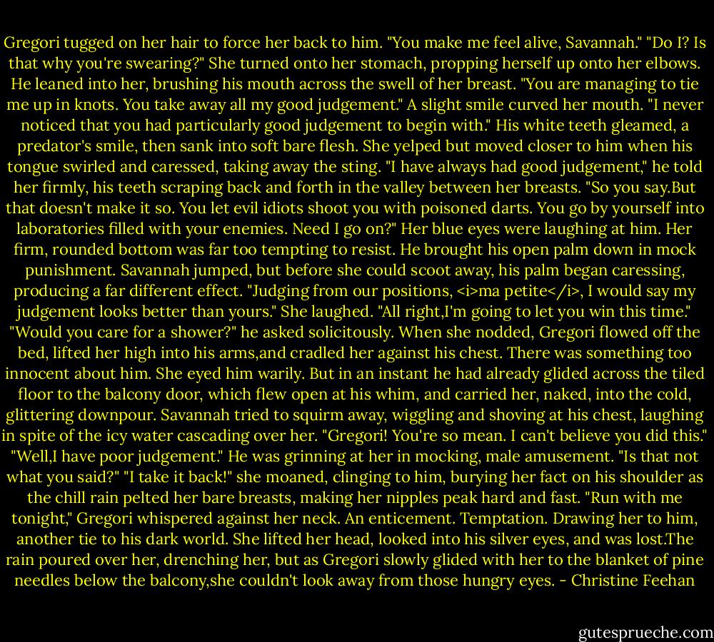 Gregori tugged on her hair to force her back to him. "You make me feel alive, Savannah."<br />"Do I? Is that why you're swearing?" She turned onto her stomach, propping herself up onto her elbows.<br />He leaned into her, brushing his mouth across the swell of her breast. "You are managing to tie me up in knots. You take away all my good judgement."<br />A slight smile curved her mouth. "I never noticed that you had particularly good judgement to begin with."<br />His white teeth gleamed, a predator's smile, then sank into soft bare flesh. She yelped but moved closer to him when his tongue swirled and caressed, taking away the sting. "I have always had good judgement," he told her firmly, his teeth scraping back and forth in the valley between her breasts.<br />"So you say.But that doesn't make it so. You let evil idiots shoot you with poisoned darts. You go by yourself into laboratories filled with your enemies. Need I go on?" Her blue eyes were laughing at him.<br />Her firm, rounded bottom was far too tempting to resist. He brought his open palm down in mock punishment. Savannah jumped, but before she could scoot away, his palm began caressing, producing a far different effect. "Judging from our positions, <i>ma petite</i>, I would say my judgement looks better than yours."<br />She laughed. "All right,I'm going to let you win this time."<br />"Would you care for a shower?" he asked solicitously.<br />When she nodded, Gregori flowed off the bed, lifted her high into his arms,and cradled her against his chest. There was something too innocent about him. She eyed him warily. But in an instant he had already glided across the tiled floor to the balcony door, which flew open at his whim, and carried her, naked, into the cold, glittering downpour.<br />Savannah tried to squirm away, wiggling and shoving at his chest, laughing in spite of the icy water cascading over her. "Gregori! You're so mean. I can't believe you did this."<br />"Well,I have poor judgement." He was grinning at her in mocking, male amusement. "Is that not what you said?"<br />"I take it back!" she moaned, clinging to him, burying her fact on his shoulder as the chill rain pelted her bare breasts, making her nipples peak hard and fast.<br />"Run with me tonight," Gregori whispered against her neck. An enticement. Temptation. Drawing her to him, another tie to his dark world.<br />She lifted her head, looked into his silver eyes, and was lost.The rain poured over her, drenching her, but as Gregori slowly glided with her to the blanket of pine needles below the balcony,she couldn't look away from those hungry eyes. - Christine Feehan