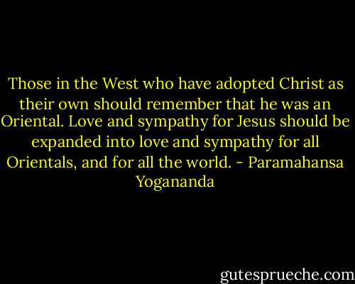 Those in the West who have adopted Christ as their own should remember that he was an Oriental. Love and sympathy for Jesus should be expanded into love and sympathy for all Orientals, and for all the world. - Paramahansa Yogananda