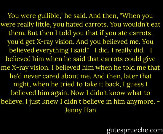You were gullible," he said. And then, "When you were really little, you hated carrots. You wouldn't eat them. But then I told you that if you ate carrots, you'd get X-ray vision. And you believed me. You believed everything I said." <br /><br />I did. I really did. <br /><br />I believed him when he said that carrots could give me X-ray vision. I believed him when he told me that he'd never cared about me. And then, later that night, when he tried to take it back, I guess I believed him again. Now I didn't know what to believe. I just knew I didn't believe in him anymore. - Jenny Han