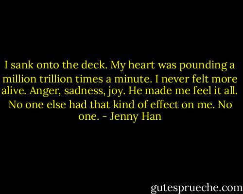 I sank onto the deck. My heart was pounding a million trillion times a minute. I never felt more alive. Anger, sadness, joy. He made me feel it all. No one else had that kind of effect on me. No one. - Jenny Han