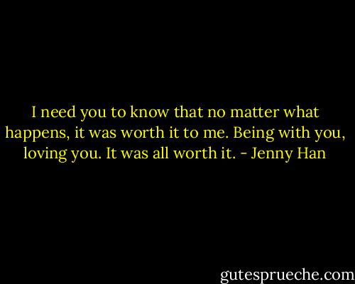 I need you to know that no matter what happens, it was worth it to me. Being with you, loving you. It was all worth it. - Jenny Han