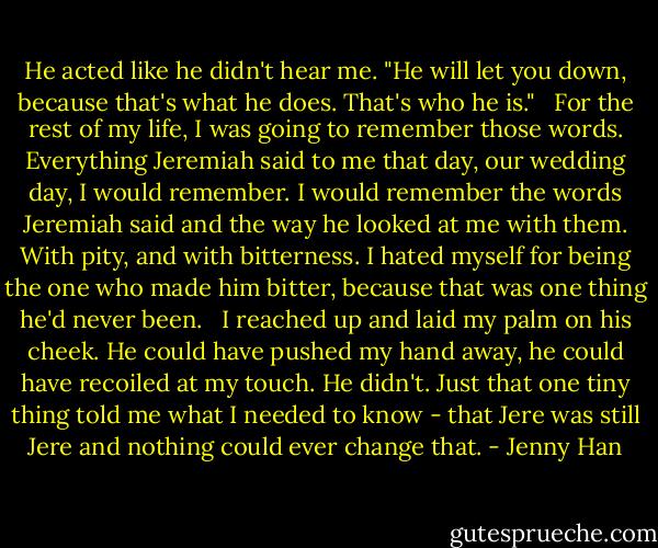 He acted like he didn't hear me. "He will let you down, because that's what he does. That's who he is." <br /><br />For the rest of my life, I was going to remember those words. Everything Jeremiah said to me that day, our wedding day, I would remember. I would remember the words Jeremiah said and the way he looked at me with them. With pity, and with bitterness. I hated myself for being the one who made him bitter, because that was one thing he'd never been. <br /><br />I reached up and laid my palm on his cheek. He could have pushed my hand away, he could have recoiled at my touch. He didn't. Just that one tiny thing told me what I needed to know - that Jere was still Jere and nothing could ever change that. - Jenny Han