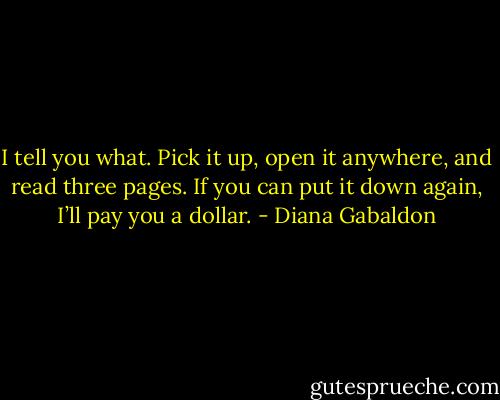 I tell you what. Pick it up, open it anywhere, and read three pages. If you can put it down again, I’ll pay you a dollar. - Diana Gabaldon