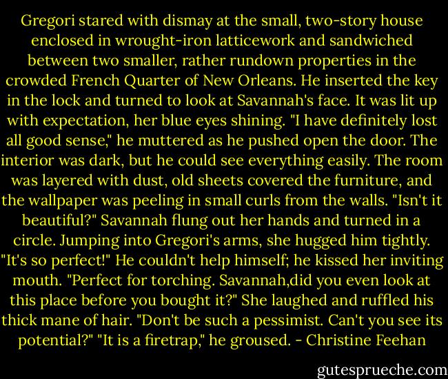 Gregori stared with dismay at the small, two-story house enclosed in wrought-iron latticework and sandwiched between two smaller, rather rundown properties in the crowded French Quarter of New Orleans. He inserted the key in the lock and turned to look at Savannah's face. It was lit up with expectation, her blue eyes shining.<br />"I have definitely lost all good sense," he muttered as he pushed open the door.<br />The interior was dark, but he could see everything easily. The room was layered with dust, old sheets covered the furniture, and the wallpaper was peeling in small curls from the walls.<br />"Isn't it beautiful?" Savannah flung out her hands and turned in a circle. Jumping into Gregori's arms, she hugged him tightly. "It's so perfect!"<br />He couldn't help himself; he kissed her inviting mouth. "Perfect for torching. Savannah,did you even look at this place before you bought it?"<br />She laughed and ruffled his thick mane of hair. "Don't be such a pessimist. Can't you see its potential?"<br />"It is a firetrap," he groused. - Christine Feehan