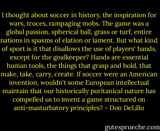 I thought about soccer in history, the inspiration for wars, truces, rampaging mobs. The game was a global passion, spherical ball, grass or turf, entire nations in spasms of elation or lament. But what kind of sport is it that disallows the use of players' hands, except for the goalkeeper? Hands are essential human tools, the things that grasp and hold, that make, take, carry, create. If soccer were an American invention, wouldn't some European intellectual maintain that our historically puritanical nature has compelled us to invent a game structured on anti-masturbatory principles? - Don DeLillo