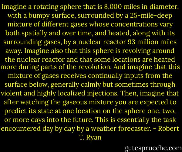 Imagine a rotating sphere that is 8,000 miles in diameter, with a bumpy surface, surrounded by a 25-mile-deep mixture of different gases whose concentrations vary both spatially and over time, and heated, along with its surrounding gases, by a nuclear reactor 93 million miles away. Imagine also that this sphere is revolving around the nuclear reactor and that some locations are heated more during parts of the revolution. And imagine that this mixture of gases receives continually inputs from the surface below, generally calmly but sometimes through violent and highly localized injections. Then, imagine that after watching the gaseous mixture you are expected to predict its state at one location on the sphere one, two, or more days into the future. This is essentially the task encountered day by day by a weather forecaster. - Robert T. Ryan