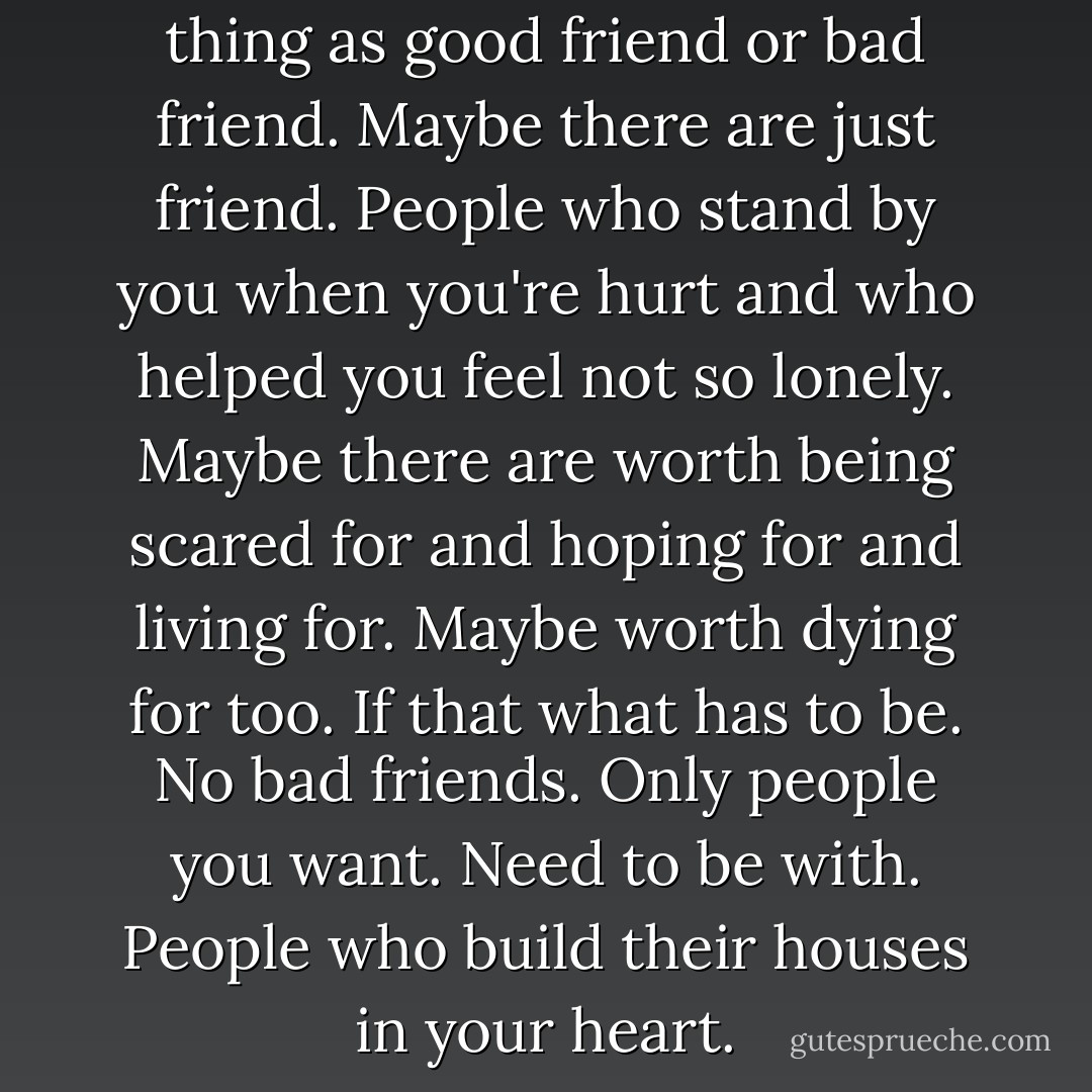 Friends.<br />They aren’t any such thing as good friend or bad friend.<br />Maybe there are just friend.<br />People who stand by you when you're hurt and who helped you feel not so lonely.<br />Maybe there are worth being scared for and hoping for and living for.<br />Maybe worth dying for too.<br />If that what has to be.<br />No bad friends.<br />Only people you want.<br />Need to be with.<br />People who build their houses in your heart. - Stephen King