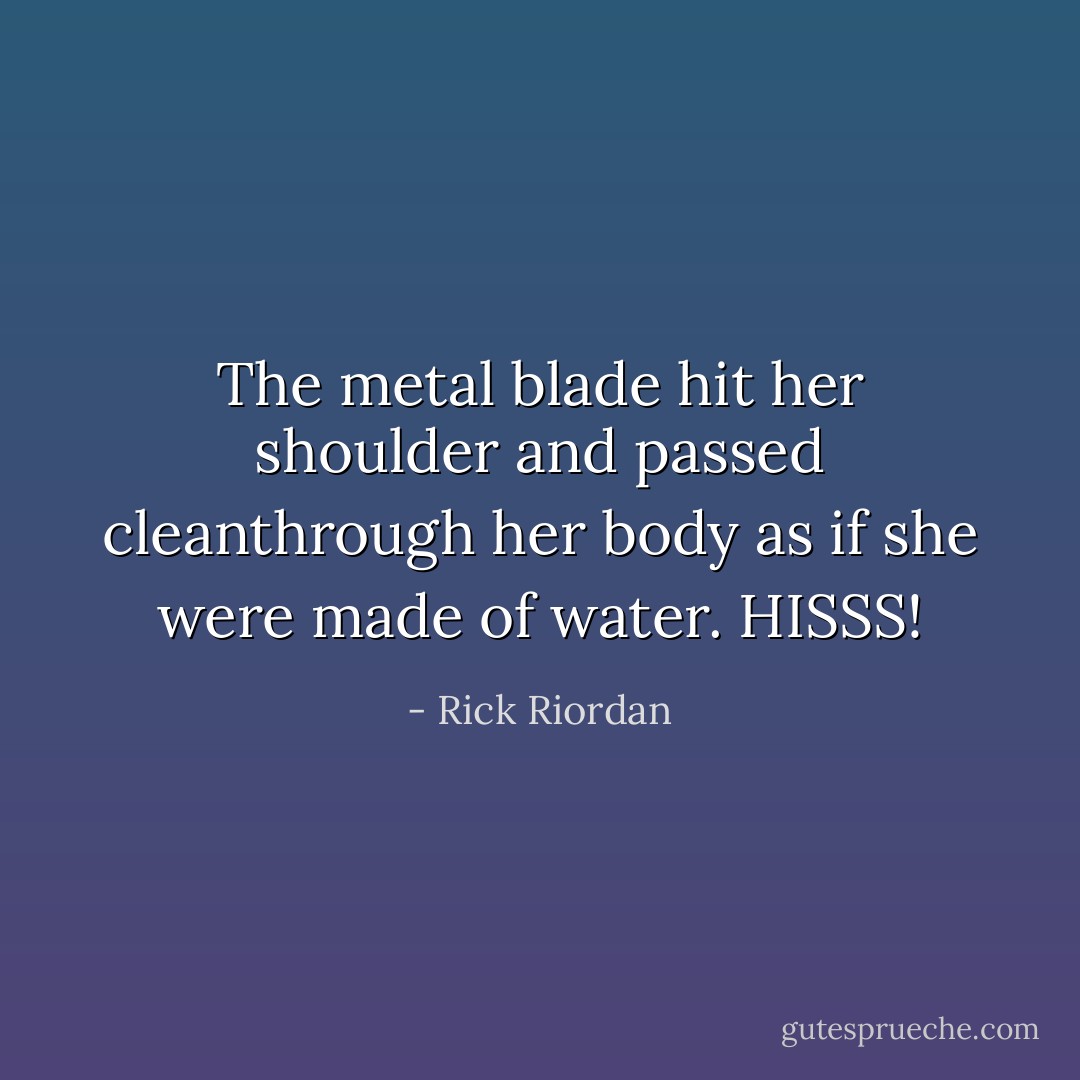 The metal blade hit her shoulder and passed cleanthrough her body as if she were made of water. HISSS! - Rick Riordan
