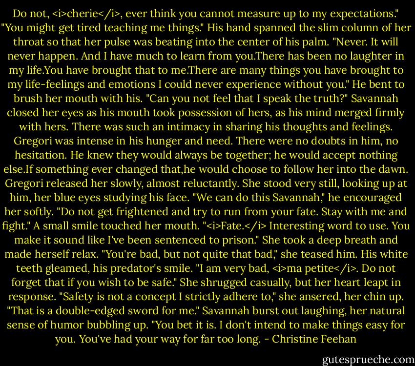 Do not, <i>cherie</i>, ever think you cannot measure up to my expectations."<br />"You might get tired teaching me things."<br />His hand spanned the slim column of her throat so that her pulse was beating into the center of his palm. "Never. It will never happen. And I have much to learn from you.There has been no laughter in my life.You have brought that to me.There are many things you have brought to my life-feelings and emotions I could never experience without you." He bent to brush her mouth with his. "Can you not feel that I speak the truth?"<br />Savannah closed her eyes as his mouth took possession of hers, as his mind merged firmly with hers. There was such an intimacy in sharing his thoughts and feelings. Gregori was intense in his hunger and need. There were no doubts in him, no hesitation. He knew they would always be together; he would accept nothing else.If something ever changed that,he would choose to follow her into the dawn.<br />Gregori released her slowly, almost reluctantly. She stood very still, looking up at him, her blue eyes studying his face. "We can do this Savannah," he encouraged her softly. "Do not get frightened and try to run from your fate. Stay with me and fight."<br />A small smile touched her mouth. "<i>Fate.</i> Interesting word to use. You make it sound like I've been sentenced to prison." She took a deep breath and made herself relax. "You're bad, but not quite that bad," she teased him.<br />His white teeth gleamed, his predator's smile. "I am very bad, <i>ma petite</i>. Do not forget that if you wish to be safe."<br />She shrugged casually, but her heart leapt in response. "Safety is not a concept I strictly adhere to," she ansered, her chin up.<br />"That is a double-edged sword for me."<br />Savannah burst out laughing, her natural sense of humor bubbling up. "You bet it is. I don't intend to make things easy for you. You've had your way for far too long. - Christine Feehan