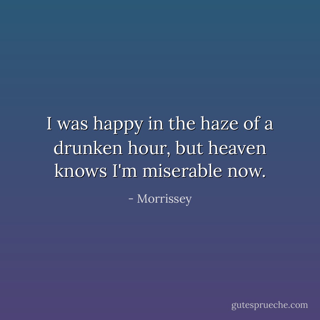 I was happy in the haze of a drunken hour, but heaven knows I'm miserable now. - Morrissey