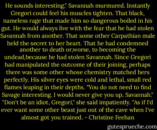 He sounds interesting," Savannah murmured.<br />Instantly Gregori could feel his muscles tighten. That black, nameless rage that made him so dangerous boiled in his gut. He would always live with the fear that he had stolen Savannah from another. That some other Carpathian male held the secret to her heart. That he had condemned another to death or,worse, to becoming the undead,because he had stolen Savannah. Since Gregori had manipulated the outcome of their joining, perhaps there was some other whose chemistry matched hers perfectly. His silver eyes were cold and lethal, small red flames leaping in their depths. "You do not need to find Savage interesting. I would never give you up, Savannah."<br />"Don't be an idiot, Gregori," she said impatiently. "As if I'd ever want some other beast just out of the cave when I've almost got you trained. - Christine Feehan
