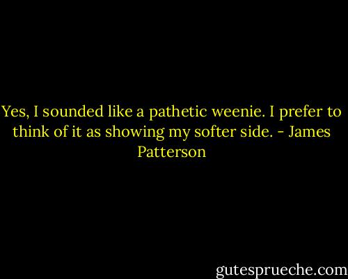 Yes, I sounded like a pathetic weenie. I prefer to think of it as showing my softer side. - James Patterson