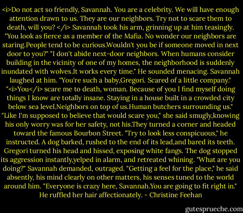 <i>Do not act so friendly, Savannah. You are a celebrity. We will have enough attention drawn to us.<br />They are our neighbors. Try not to scare them to death, will you? </i> Savannah took his arm, grinning up at him teasingly. "You look as fierce as a member of the Mafia. No wonder our neighbors are staring.People tend to be curious.Wouldn't you be if someone moved in next door to you?"<br />"I don't abide next-door neighbors. When humans consider building in the vicinity of one of my homes, the neighborhood is suddenly inundated with wolves.It works every time." He sounded menacing.<br />Savannah laughed at him. "You're such a baby,Gregori. Scared of a little company."<br />"<i>You</i> scare me to death, woman. Because of you I find myself doing things I know are totally insane. Staying in a house built in a crowded city below sea level.Neighbors on top of us.Human butchers surrounding us."<br />"Like I'm supposed to believe that would scare you," she said smugly,knowing his only worry was for her safety, not his.They turned a corner and headed toward the famous Bourbon Street.<br />"Try to look less conspicuous," he instructed.<br />A dog barked, rushed to the end of its lead,and bared its teeth. Gregori turned his head and hissed, exposing white fangs. The dog stopped its aggression instantly,yelped in alarm, and retreated whining.<br />"What are you doing?" Savannah demanded, outraged.<br />"Getting a feel for the place," he said absently, his mind clearly on other matters, his senses tuned to the world around him. "Everyone is crazy here, Savannah.You are going to fit right in." He ruffled her hair affectionately. - Christine Feehan