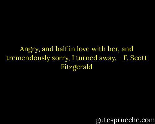 Angry, and half in love with her, and tremendously sorry, I turned away. - F. Scott Fitzgerald