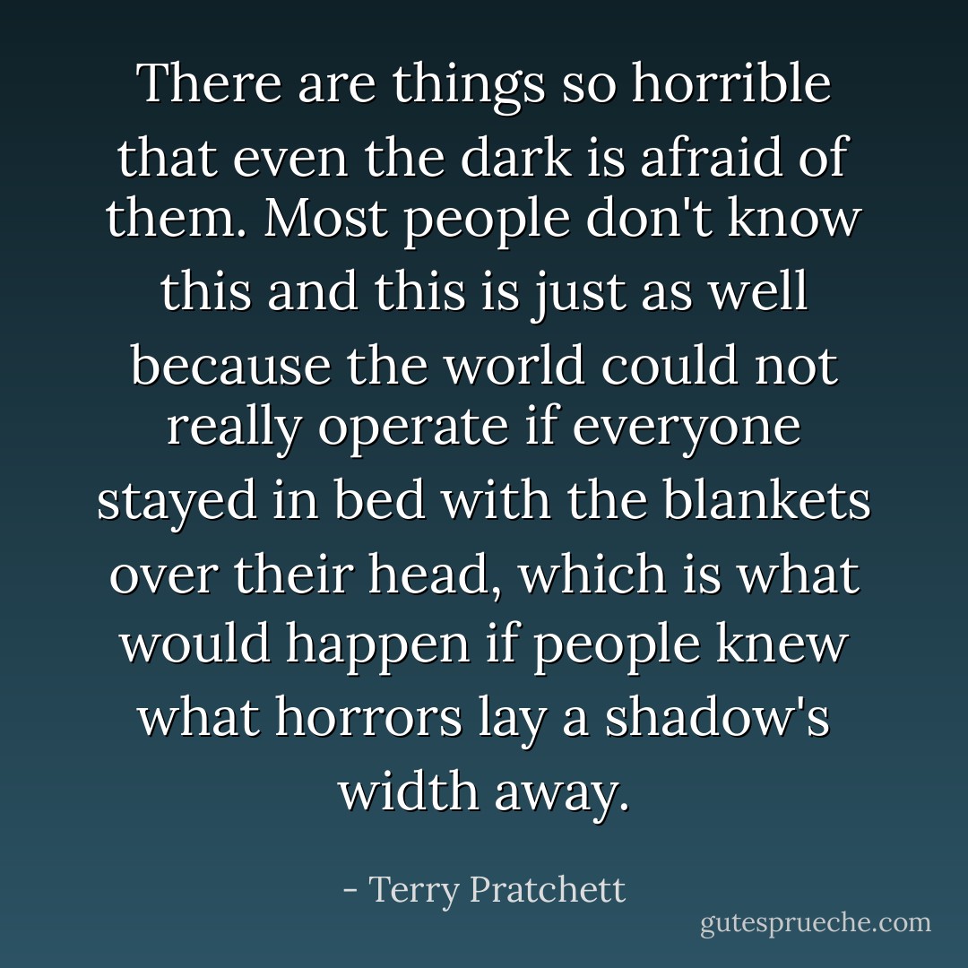 There are things so horrible that even the dark is afraid of them. Most people don't know this and this is just as well because the world could not really operate if everyone stayed in bed with the blankets over their head, which is what would happen if people knew what horrors lay a shadow's width away. - Terry Pratchett