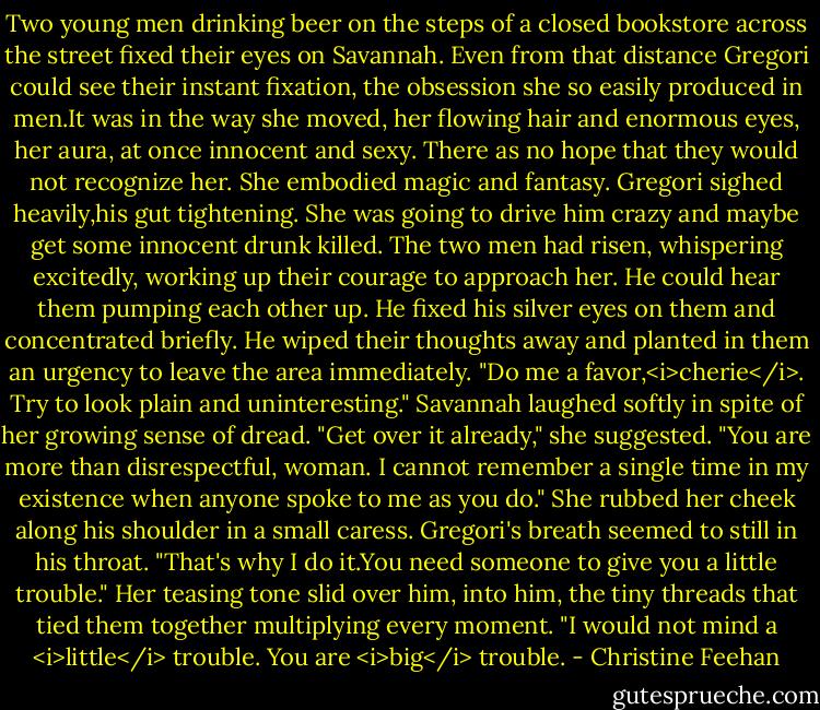 Two young men drinking beer on the steps of a closed bookstore across the street fixed their eyes on Savannah. Even from that distance Gregori could see their instant fixation, the obsession she so easily produced in men.It was in the way she moved, her flowing hair and enormous eyes, her aura, at once innocent and sexy. There as no hope that they would not recognize her. She embodied magic and fantasy.<br />Gregori sighed heavily,his gut tightening. She was going to drive him crazy and maybe get some innocent drunk killed. The two men had risen, whispering excitedly, working up their courage to approach her. He could hear them pumping each other up. He fixed his silver eyes on them and concentrated briefly. He wiped their thoughts away and planted in them an urgency to leave the area immediately.<br />"Do me a favor,<i>cherie</i>. Try to look plain and uninteresting."<br />Savannah laughed softly in spite of her growing sense of dread. "Get over it already," she suggested.<br />"You are more than disrespectful, woman. I cannot remember a single time in my existence when anyone spoke to me as you do."<br />She rubbed her cheek along his shoulder in a small caress. Gregori's breath seemed to still in his throat. "That's why I do it.You need someone to give you a little trouble." Her teasing tone slid over him, into him, the tiny threads that tied them together multiplying every moment.<br />"I would not mind a <i>little</i> trouble. You are <i>big</i> trouble. - Christine Feehan