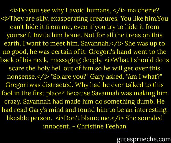 <i>Do you see why I avoid humans, </i> ma cherie? <i>They are silly, exasperating creatures.<br />You like him.You can't hide it from me, even if you try to hide it from yourself. Invite him home.<br />Not for all the trees on this earth.<br />I want to meet him.<br />Savannah.</i> She was up to no good, he was certain of it. Gregori's hand went to the back of his neck, massaging deeply. <i>What I should do is scare the holy hell out of him so he will get over this nonsense.</i><br />"So,are you?" Gary asked.<br />"Am I what?" Gregori was distracted. Why had he ever talked to this fool in the first place? Because Savannah was making him crazy. Savannah had made him do something dumb. He had read Gary's mind and found him to be an interesting, likeable person. <br /><i>Don't blame me.</i> She sounded innocent. - Christine Feehan