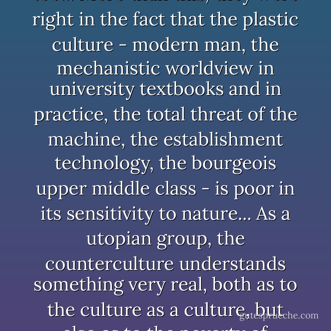 ...the hippies of the 1960s did understand something. They were right in fighting the plastic culture, and the church should have been fighting it too... More than this, they were right in the fact that the plastic culture - modern man, the mechanistic worldview in university textbooks and in practice, the total threat of the machine, the establishment technology, the bourgeois upper middle class - is poor in its sensitivity to nature... As a utopian group, the counterculture understands something very real, both as to the culture as a culture, but also as to the poverty of modern man's concept of nature and the way the machine is eating up nature on every side. - Francis A. Schaeffer