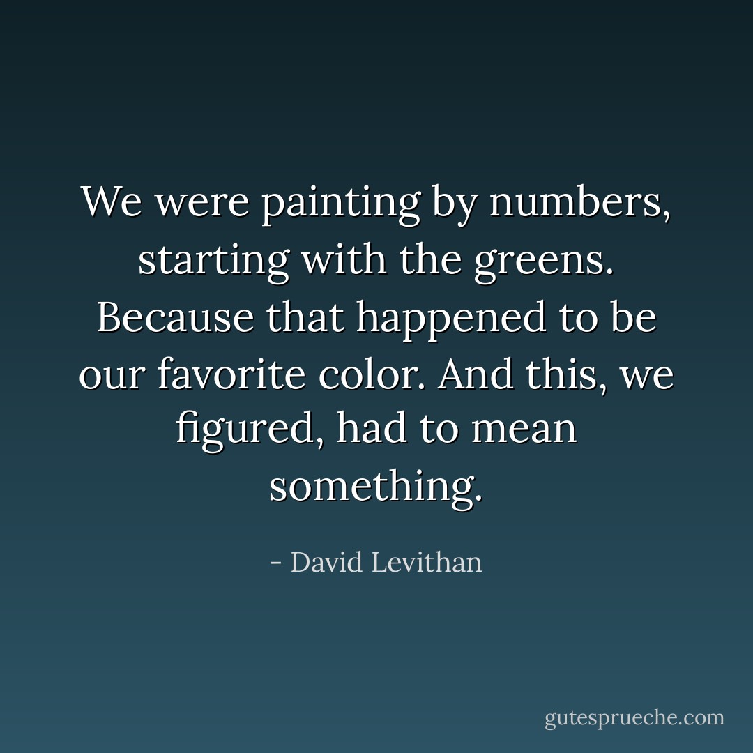 We were painting by numbers, starting with the greens. Because that happened to be our favorite color. And this, we figured, had to mean something. - David Levithan