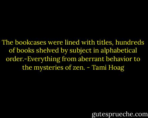 The bookcases were lined with titles, hundreds of books shelved by subject in alphabetical order.-Everything from aberrant behavior to the mysteries of zen. - Tami Hoag