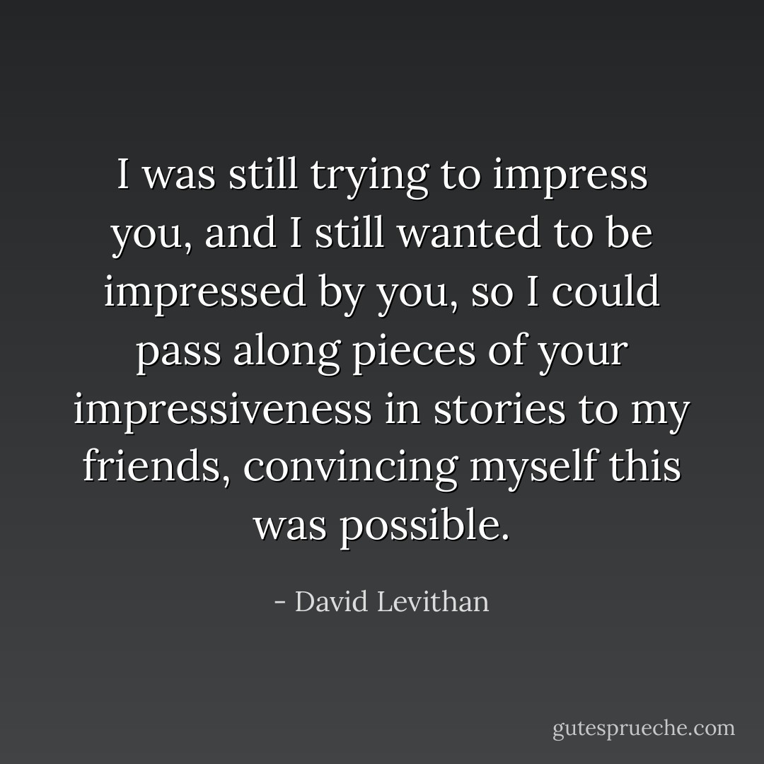 I was still trying to impress you, and I still wanted to be impressed by you, so I could pass along pieces of your impressiveness in stories to my friends, convincing myself this was possible. - David Levithan