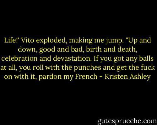 Life!' Vito exploded, making me jump. "Up and down, good and bad, birth and death, celebration and devastation. If you got any balls at all, you roll with the punches and get the fuck on with it, pardon my French - Kristen Ashley