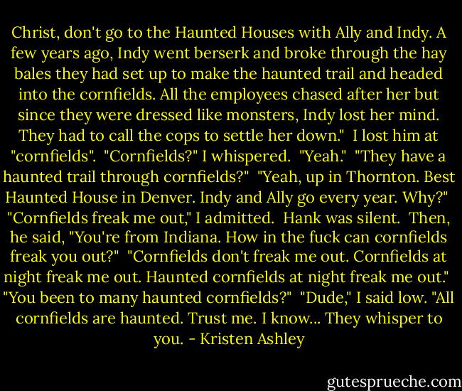 Christ, don't go to the Haunted Houses with Ally and Indy. A few years ago, Indy went berserk and broke through the hay bales they had set up to make the haunted trail and headed into the cornfields. All the employees chased after her but since they were dressed like monsters, Indy lost her mind. They had to call the cops to settle her down."<br /> I lost him at "cornfields".<br /> "Cornfields?" I whispered.<br /> "Yeah."<br /> "They have a haunted trail through cornfields?"<br /> "Yeah, up in Thornton. Best Haunted House in Denver. Indy and Ally go every year. Why?"<br /> "Cornfields freak me out," I admitted.<br /> Hank was silent.<br /> Then, he said, "You're from Indiana. How in the fuck can cornfields freak you out?"<br /> "Cornfields don't freak me out. Cornfields at night freak me out. Haunted cornfields at night freak me out."<br /> "You been to many haunted cornfields?"<br /> "Dude," I said low. "All cornfields are haunted. Trust me. I know... They whisper to you. - Kristen Ashley