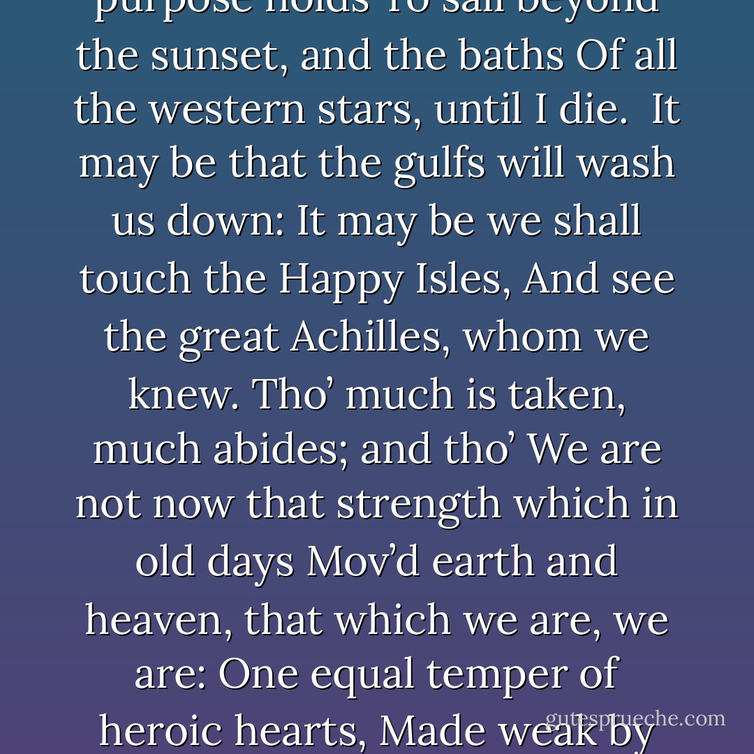 T is not too late to seek a newer world.<br />Push off, and sitting well in order smite<br />The sounding furrows; for my purpose holds<br />To sail beyond the sunset, and the baths<br />Of all the western stars, until I die. <br />It may be that the gulfs will wash us down:<br />It may be we shall touch the Happy Isles,<br />And see the great Achilles, whom we knew.<br />Tho’ much is taken, much abides; and tho’<br />We are not now that strength which in old days<br />Mov’d earth and heaven, that which we are, we are:<br />One equal temper of heroic hearts,<br />Made weak by time and fate, but strong in will<br />To strive, to seek, to find, and not to yield. - Alfred Tennyson