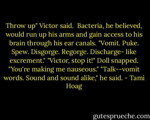 Throw up" Victor said.<br /><br />Bacteria, he believed, would run up his arms and gain access to his brain through his ear canals. "Vomit. Puke. Spew. Disgorge. Regorge. Discharge- like excrement."<br />"Victor, stop it!" Doll snapped. "You're making me nauseous."<br />"Talk--vomit words. Sound and sound alike," he said. - Tami Hoag