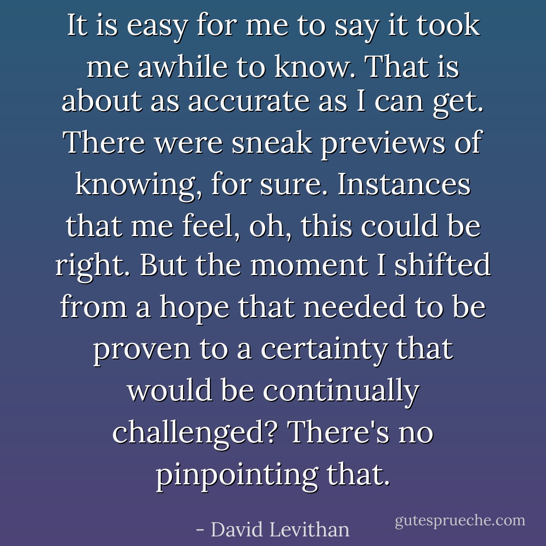 It is easy for me to say it took me awhile to know. That is about as accurate as I can get. There were sneak previews of knowing, for sure. Instances that me feel, oh, this could be right. But the moment I shifted from a hope that needed to be proven to a certainty that would be continually challenged? There's no pinpointing that. - David Levithan