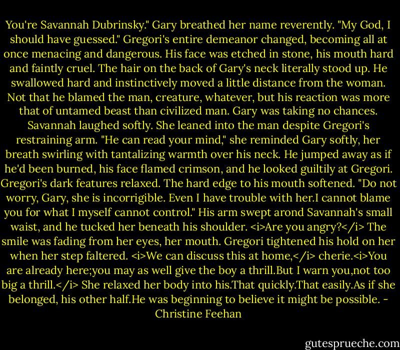 You're Savannah Dubrinsky." Gary breathed her name reverently. "My God, I should have guessed."<br />Gregori's entire demeanor changed, becoming all at once menacing and dangerous. His face was etched in stone, his mouth hard and faintly cruel. The hair on the back of Gary's neck literally stood up. He swallowed hard and instinctively moved a little distance from the woman. Not that he blamed the man, creature, whatever, but his reaction was more that of untamed beast than civilized man. Gary was taking no chances.<br />Savannah laughed softly. She leaned into the man despite Gregori's restraining arm. "He can read your mind," she reminded Gary softly, her breath swirling with tantalizing warmth over his neck.<br />He jumped away as if he'd been burned, his face flamed crimson, and he looked guiltily at Gregori.<br />Gregori's dark features relaxed. The hard edge to his mouth softened. "Do not worry, Gary, she is incorrigible. Even I have trouble with her.I cannot blame you for what I myself cannot control." His arm swept arond Savannah's small waist, and he tucked her beneath his shoulder.<br /><i>Are you angry?</i> The smile was fading from her eyes, her mouth.<br />Gregori tightened his hold on her when her step faltered. <i>We can discuss this at home,</i> cherie.<i>You are already here;you may as well give the boy a thrill.But I warn you,not too big a thrill.</i><br />She relaxed her body into his.That quickly.That easily.As if she belonged, his other half.He was beginning to believe it might be possible. - Christine Feehan
