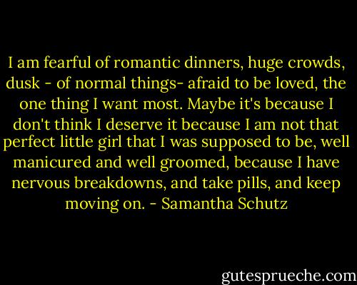 I am fearful of romantic dinners,<br />huge crowds, dusk -<br />of normal things-<br />afraid to be loved,<br />the one thing I want most.<br />Maybe it's because I don't think I deserve it<br />because I am not that perfect<br />little girl that I was supposed to be,<br />well manicured and well groomed,<br />because I have nervous breakdowns,<br />and take pills,<br />and keep moving on. - Samantha Schutz
