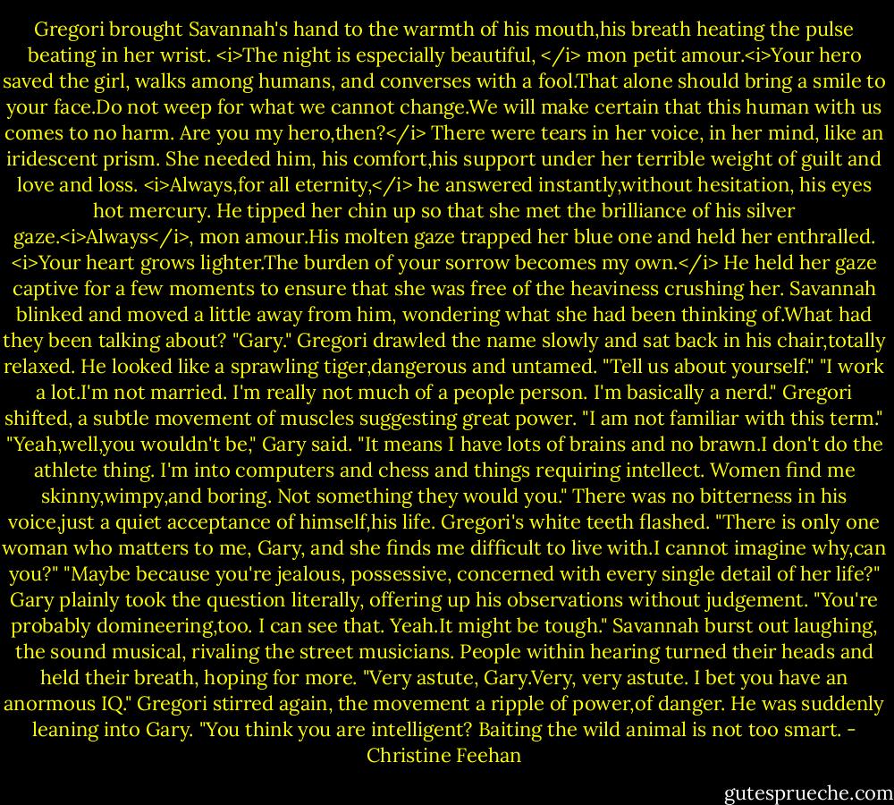 Gregori brought Savannah's hand to the warmth of his mouth,his breath heating the pulse beating in her wrist. <i>The night is especially beautiful, </i> mon petit amour.<i>Your hero saved the girl, walks among humans, and converses with a fool.That alone should bring a smile to your face.Do not weep for what we cannot change.We will make certain that this human with us comes to no harm.<br />Are you my hero,then?</i> There were tears in her voice, in her mind, like an iridescent prism. She needed him, his comfort,his support under her terrible weight of guilt and love and loss.<br /><i>Always,for all eternity,</i> he answered instantly,without hesitation, his eyes hot mercury. He tipped her chin up so that she met the brilliance of his silver gaze.<i>Always</i>, mon amour.His molten gaze trapped her blue one and held her enthralled. <i>Your heart grows lighter.The burden of your sorrow becomes my own.</i> He held her gaze captive for a few moments to ensure that she was free of the heaviness crushing her.<br />Savannah blinked and moved a little away from him, wondering what she had been thinking of.What had they been talking about?<br />"Gary." Gregori drawled the name slowly and sat back in his chair,totally relaxed. He looked like a sprawling tiger,dangerous and untamed. "Tell us about yourself."<br />"I work a lot.I'm not married. I'm really not much of a people person. I'm basically a nerd."<br />Gregori shifted, a subtle movement of muscles suggesting great power. "I am not familiar with this term."<br />"Yeah,well,you wouldn't be," Gary said. "It means I have lots of brains and no brawn.I don't do the athlete thing. I'm into computers and chess and things requiring intellect. Women find me skinny,wimpy,and boring. Not something they would you." There was no bitterness in his voice,just a quiet acceptance of himself,his life.<br />Gregori's white teeth flashed. "There is only one woman who matters to me, Gary, and she finds me difficult to live with.I cannot imagine why,can you?"<br />"Maybe because you're jealous, possessive, concerned with every single detail of her life?" Gary plainly took the question literally, offering up his observations without judgement. "You're probably domineering,too. I can see that. Yeah.It might be tough."<br />Savannah burst out laughing, the sound musical, rivaling the street musicians. People within hearing turned their heads and held their breath, hoping for more. "Very astute, Gary.Very, very astute. I bet you have an anormous IQ."<br />Gregori stirred again, the movement a ripple of power,of danger. He was suddenly leaning into Gary. "You think you are intelligent? Baiting the wild animal is not too smart. - Christine Feehan