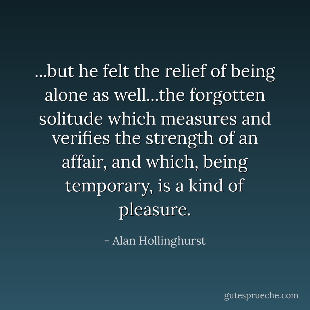 ...but he felt the relief of being alone as well...the forgotten solitude which measures and verifies the strength of an affair, and which, being temporary, is a kind of pleasure. - Alan Hollinghurst