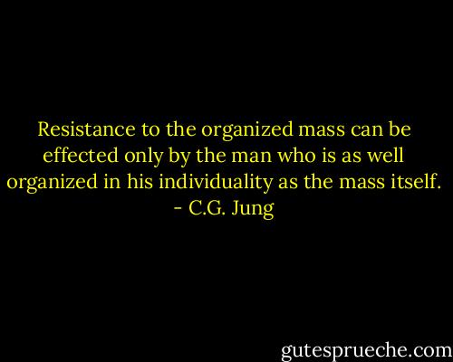 Resistance to the organized mass can be effected only by the man who is as well organized in his individuality as the mass itself. - C.G. Jung