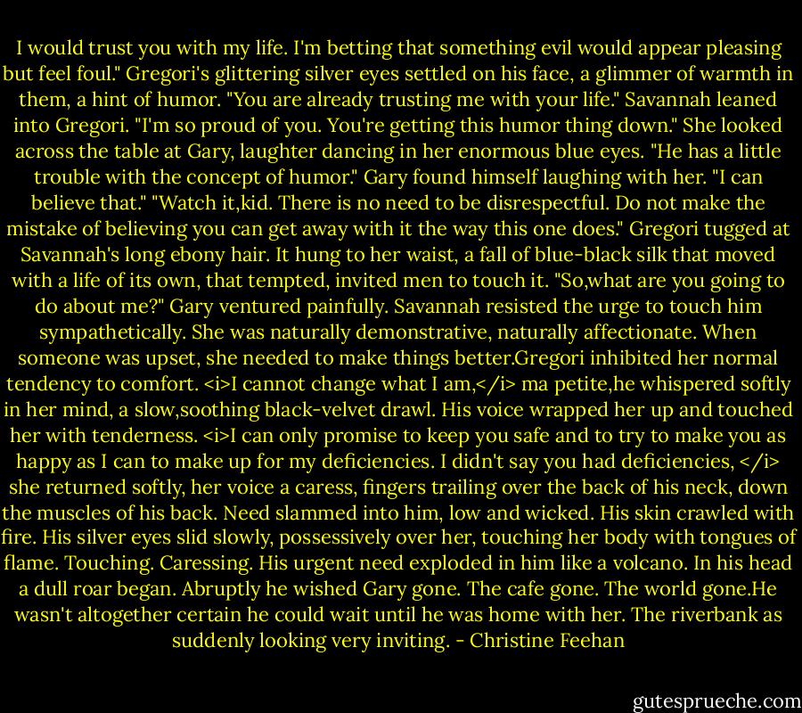 I would trust you with my life. I'm betting that something evil would appear pleasing but feel foul."<br />Gregori's glittering silver eyes settled on his face, a glimmer of warmth in them, a hint of humor. "You are already trusting me with your life."<br />Savannah leaned into Gregori. "I'm so proud of you. You're getting this humor thing down." She looked across the table at Gary, laughter dancing in her enormous blue eyes. "He has a little trouble with the concept of humor."<br />Gary found himself laughing with her. "I can believe that."<br />"Watch it,kid. There is no need to be disrespectful. Do not make the mistake of believing you can get away with it the way this one does." Gregori tugged at Savannah's long ebony hair. It hung to her waist, a fall of blue-black silk that moved with a life of its own, that tempted, invited men to touch it.<br />"So,what are you going to do about me?" Gary ventured painfully.<br />Savannah resisted the urge to touch him sympathetically. She was naturally demonstrative, naturally affectionate. When someone was upset, she needed to make things better.Gregori inhibited her normal tendency to comfort.<br /><i>I cannot change what I am,</i> ma petite,he whispered softly in her mind, a slow,soothing black-velvet drawl. His voice wrapped her up and touched her with tenderness. <i>I can only promise to keep you safe and to try to make you as happy as I can to make up for my deficiencies.<br />I didn't say you had deficiencies, </i> she returned softly, her voice a caress, fingers trailing over the back of his neck, down the muscles of his back.<br />Need slammed into him, low and wicked. His skin crawled with fire. His silver eyes slid slowly, possessively over her, touching her body with tongues of flame. Touching. Caressing. His urgent need exploded in him like a volcano. In his head a dull roar began. Abruptly he wished Gary gone. The cafe gone. The world gone.He wasn't altogether certain he could wait until he was home with her. The riverbank as suddenly looking very inviting. - Christine Feehan