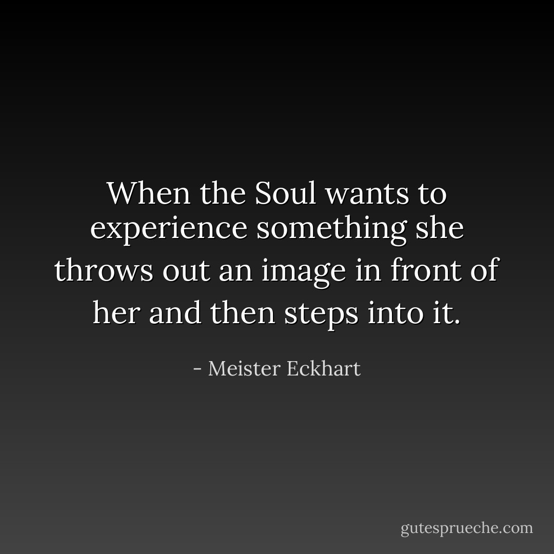 When the Soul wants to experience something she throws out an image in front of her and then steps into it. - Meister Eckhart