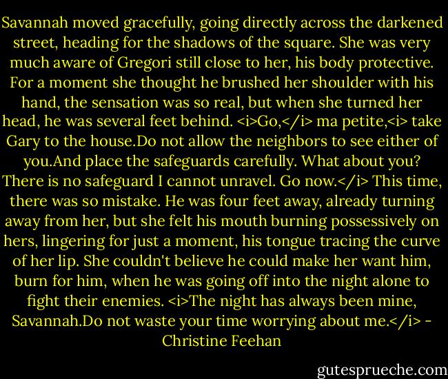 Savannah moved gracefully, going directly across the darkened street, heading for the shadows of the square. She was very much aware of Gregori still close to her, his body protective. For a moment she thought he brushed her shoulder with his hand, the sensation was so real, but when she turned her head, he was several feet behind.<br /><i>Go,</i> ma petite,<i> take Gary to the house.Do not allow the neighbors to see either of you.And place the safeguards carefully.<br />What about you?<br />There is no safeguard I cannot unravel. Go now.</i> This time, there was so mistake. He was four feet away, already turning away from her, but she felt his mouth burning possessively on hers, lingering for just a moment, his tongue tracing the curve of her lip. She couldn't believe he could make her want him, burn for him, when he was going off into the night alone to fight their enemies.<br /><i>The night has always been mine, Savannah.Do not waste your time worrying about me.</i> - Christine Feehan