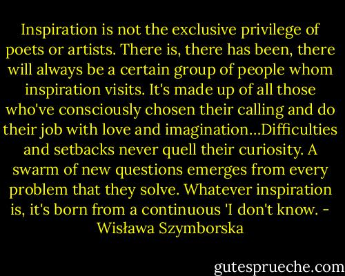 Inspiration is not the exclusive privilege of poets or artists. There is, there has been, there will always be a certain group of people whom inspiration visits. It's made up of all those who've consciously chosen their calling and do their job with love and imagination…Difficulties and setbacks never quell their curiosity. A swarm of new questions emerges from every problem that they solve. Whatever inspiration is, it's born from a continuous 'I don't know. - Wisława Szymborska